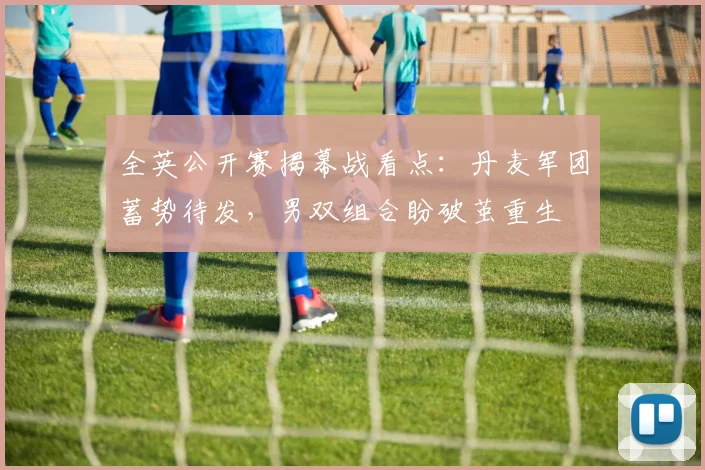 全英公开赛揭幕战看点：丹麦军团蓄势待发，男双组合盼破茧重生