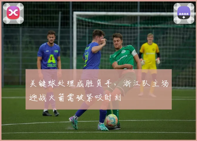 关键球处理成胜负手，浙江队主场迎战火箭需破紧咬时刻