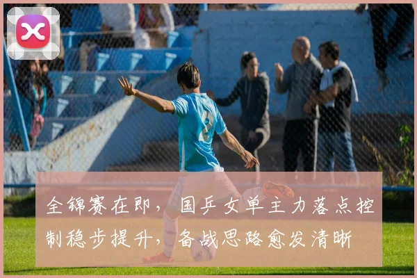 全锦赛在即，国乒女单主力落点控制稳步提升，备战思路愈发清晰