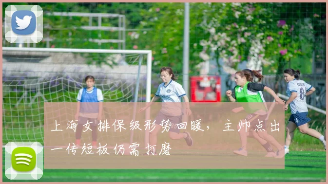 上海女排保级形势回暖，主帅点出一传短板仍需打磨