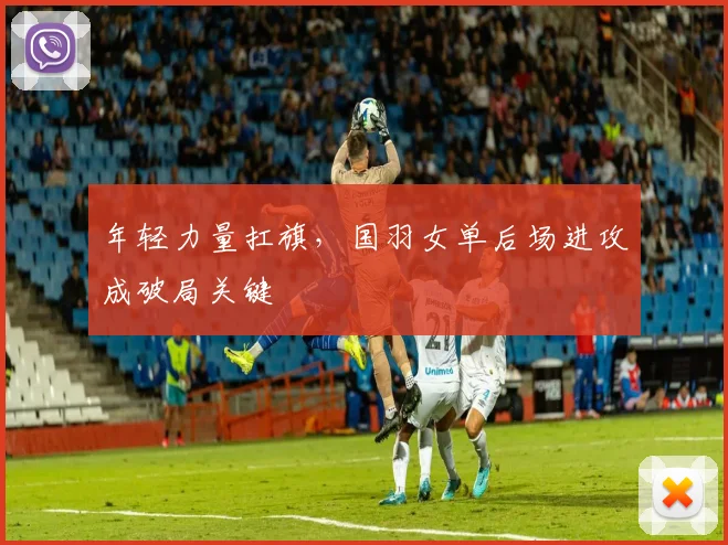 年轻力量扛旗，国羽女单后场进攻成破局关键
