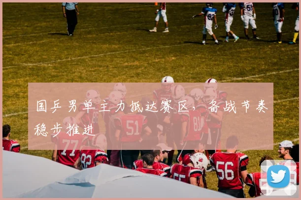 国乒男单主力抵达赛区，备战节奏稳步推进