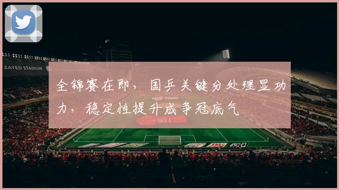 全锦赛在即，国乒关键分处理显功力，稳定性提升成争冠底气