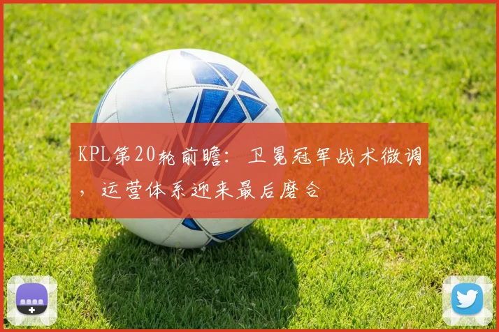 KPL第20轮前瞻：卫冕冠军战术微调，运营体系迎来最后磨合