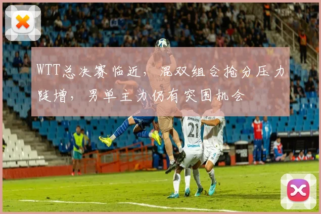 WTT总决赛临近，混双组合抢分压力陡增，男单主力仍有突围机会