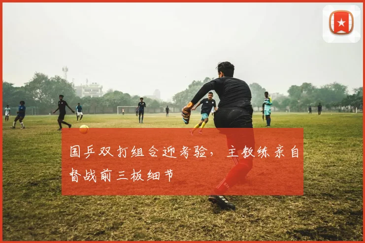 国乒双打组合迎考验，主教练亲自督战前三板细节