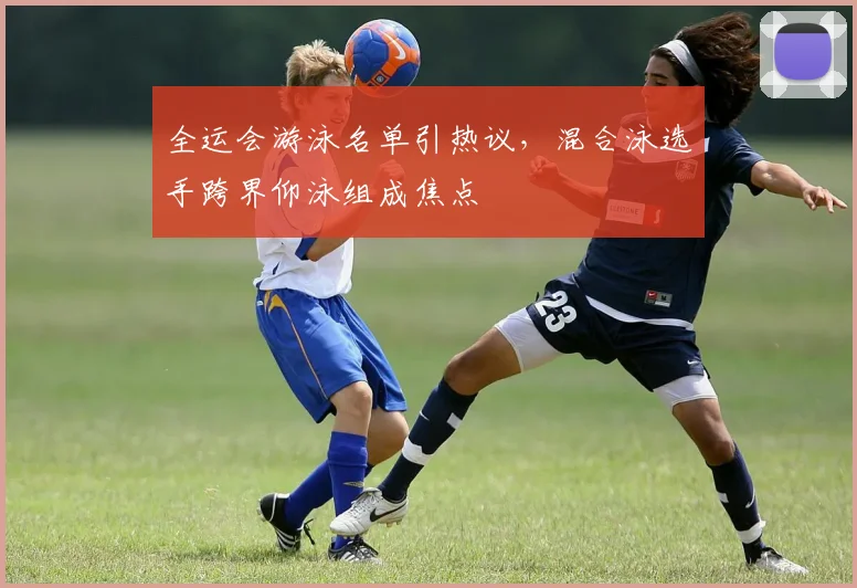 全运会游泳名单引热议，混合泳选手跨界仰泳组成焦点