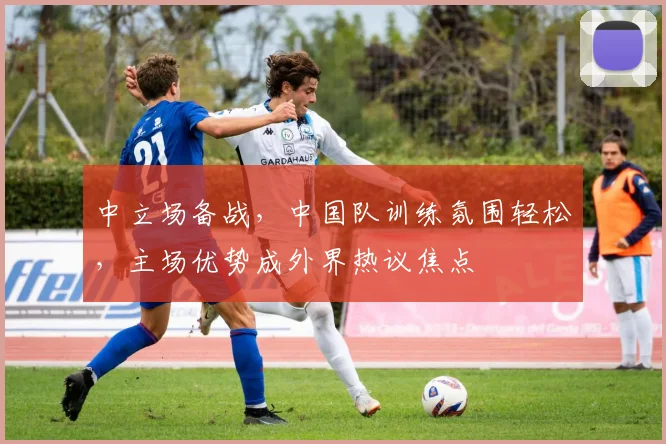 中立场备战，中国队训练氛围轻松，主场优势成外界热议焦点