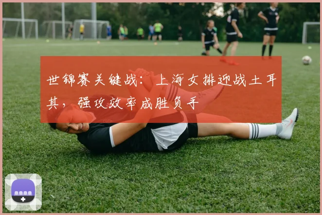 世锦赛关键战：上海女排迎战土耳其，强攻效率成胜负手