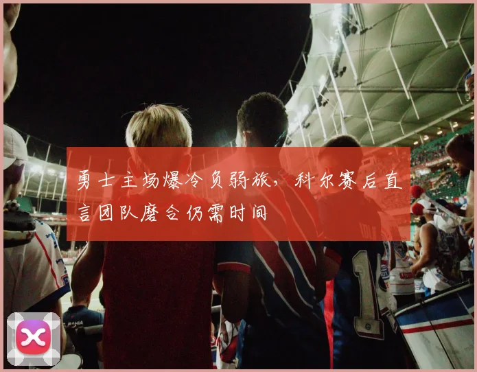 勇士主场爆冷负弱旅，科尔赛后直言团队磨合仍需时间