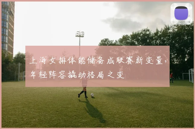 上海女排体能储备成联赛新变量，年轻阵容撬动格局之变