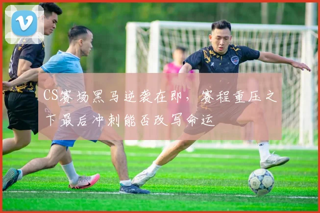 CS赛场黑马逆袭在即，赛程重压之下最后冲刺能否改写命运