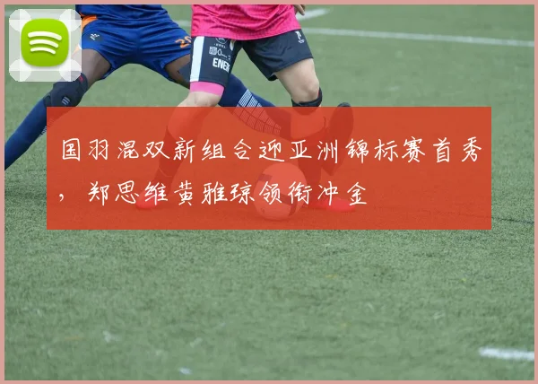 国羽混双新组合迎亚洲锦标赛首秀，郑思维黄雅琼领衔冲金