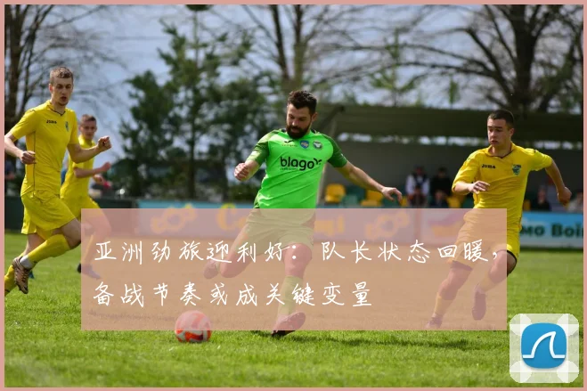 亚洲劲旅迎利好：队长状态回暖，备战节奏或成关键变量
