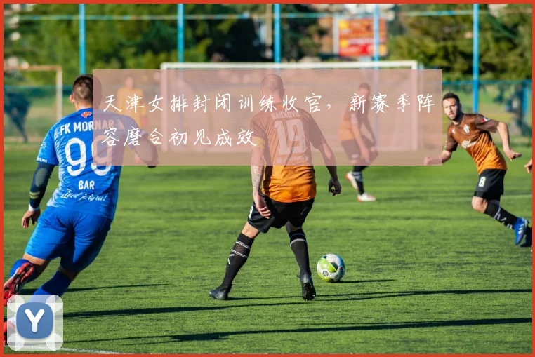 天津女排封闭训练收官，新赛季阵容磨合初见成效