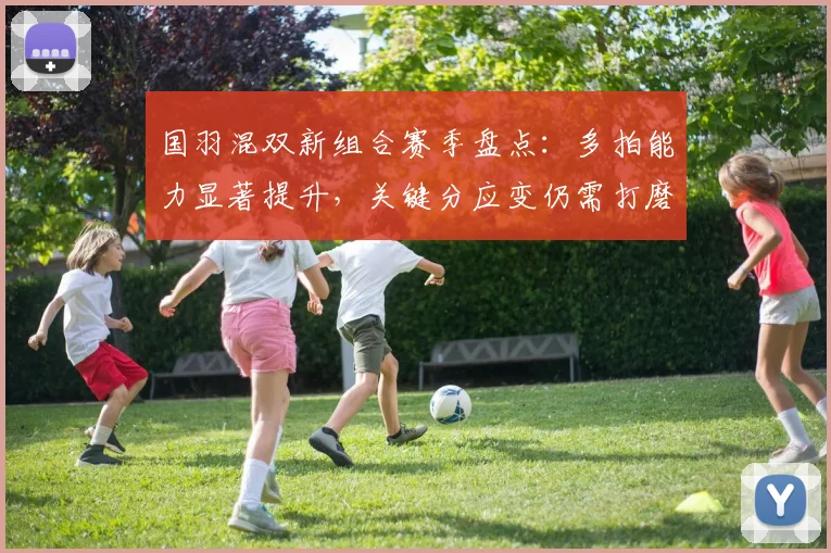 国羽混双新组合赛季盘点：多拍能力显著提升，关键分应变仍需打磨