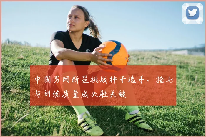 中国男网新星挑战种子选手，抢七与训练质量成决胜关键