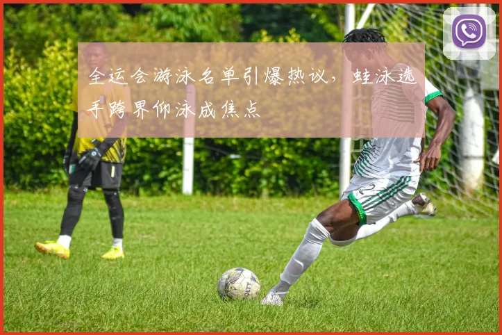 全运会游泳名单引爆热议，蛙泳选手跨界仰泳成焦点