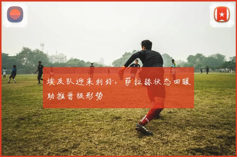 埃及队迎来利好，萨拉赫状态回暖助推晋级形势