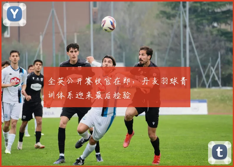 全英公开赛收官在即，丹麦羽球青训体系迎来最后检验