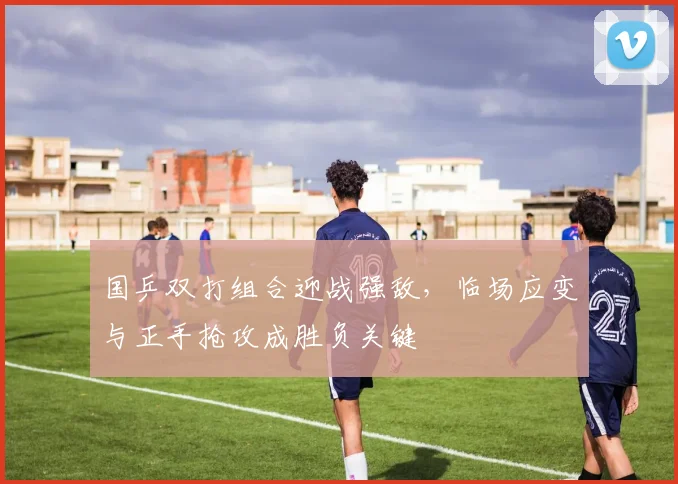 国乒双打组合迎战强敌，临场应变与正手抢攻成胜负关键