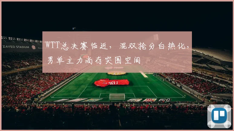 WTT总决赛临近，混双抢分白热化，男单主力尚存突围空间