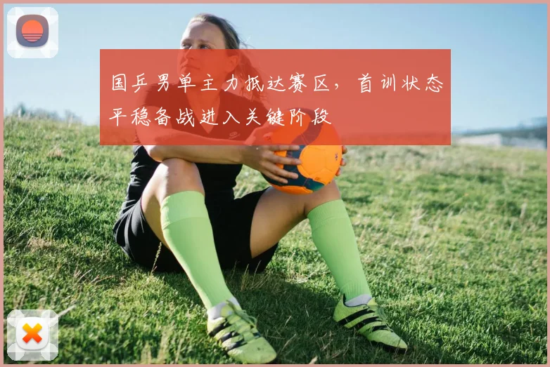 国乒男单主力抵达赛区，首训状态平稳备战进入关键阶段