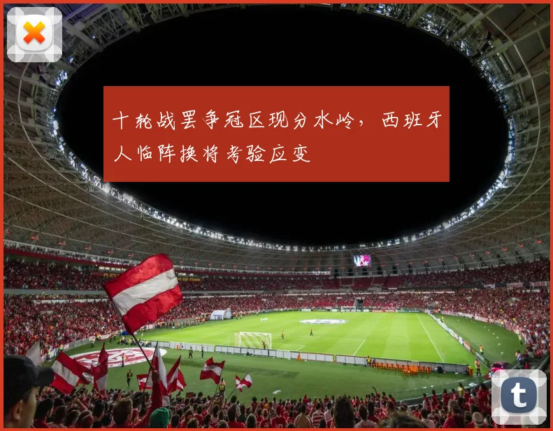 十轮战罢争冠区现分水岭，西班牙人临阵换将考验应变