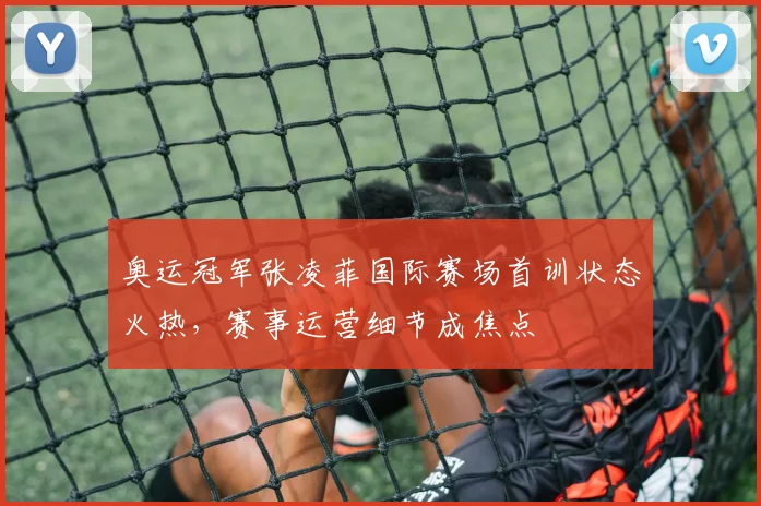 奥运冠军张凌菲国际赛场首训状态火热，赛事运营细节成焦点