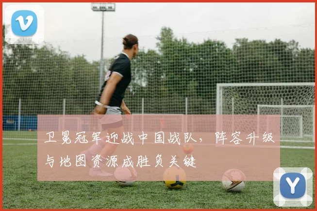 卫冕冠军迎战中国战队，阵容升级与地图资源成胜负关键