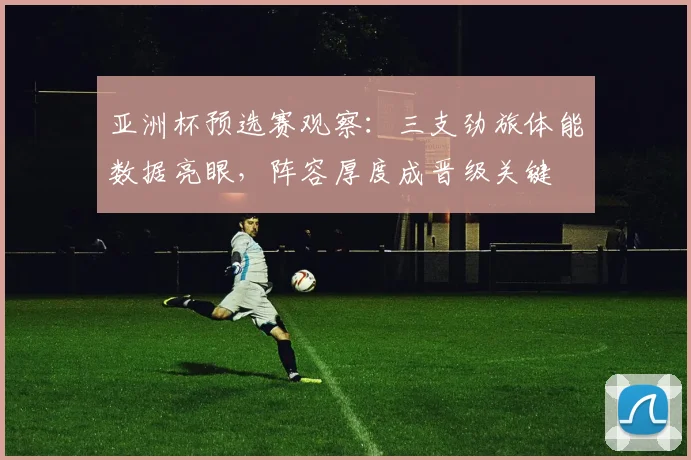 亚洲杯预选赛观察：三支劲旅体能数据亮眼，阵容厚度成晋级关键