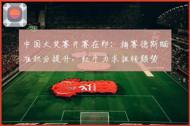 中国大奖赛开赛在即：梅赛德斯瞄准积分提升，红牛力求扭转颓势