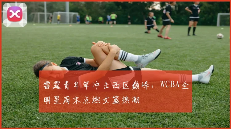 雷霆青年军冲击西区巅峰，WCBA全明星周末点燃女篮热潮