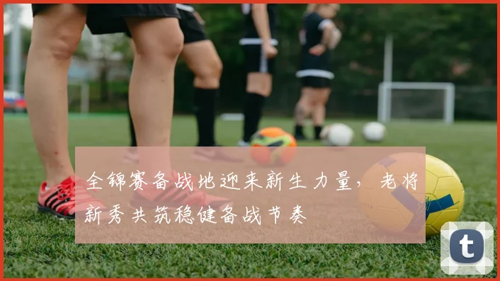 全锦赛备战地迎来新生力量，老将新秀共筑稳健备战节奏