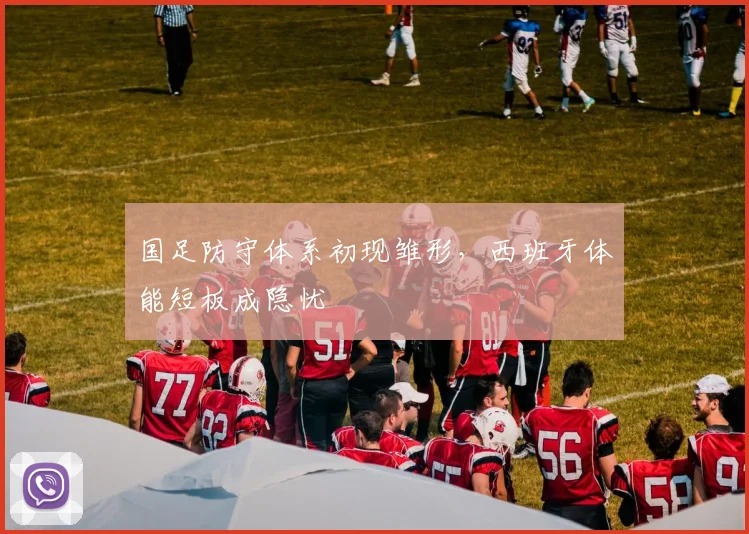 国足防守体系初现雏形，西班牙体能短板成隐忧