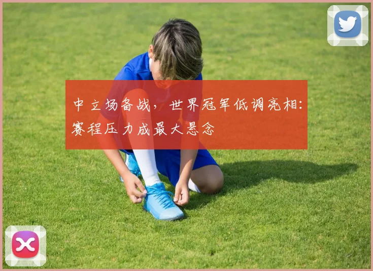 中立场备战，世界冠军低调亮相：赛程压力成最大悬念