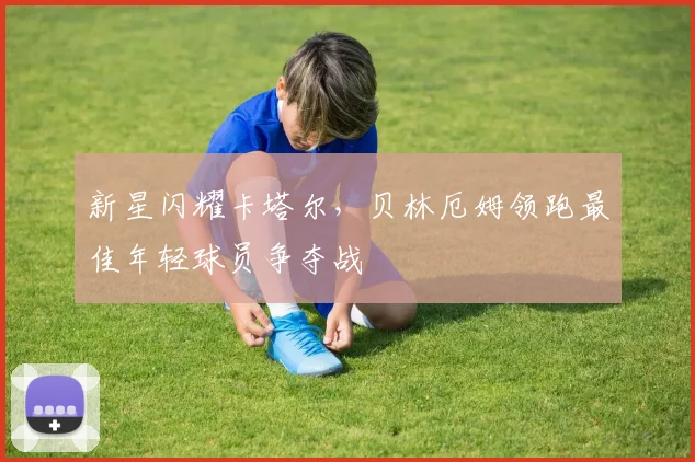 新星闪耀卡塔尔，贝林厄姆领跑最佳年轻球员争夺战
