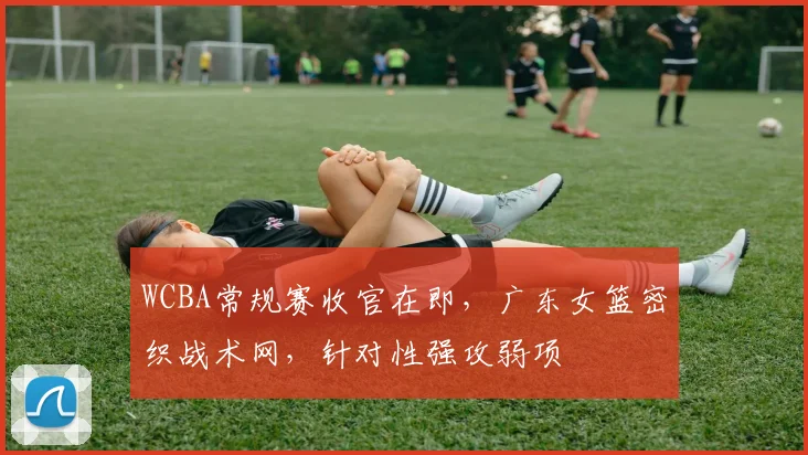 WCBA常规赛收官在即，广东女篮密织战术网，针对性强攻弱项