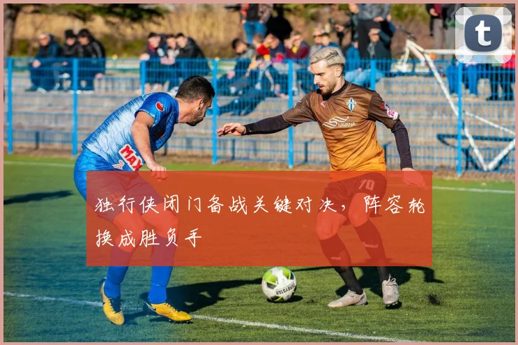 独行侠闭门备战关键对决，阵容轮换成胜负手