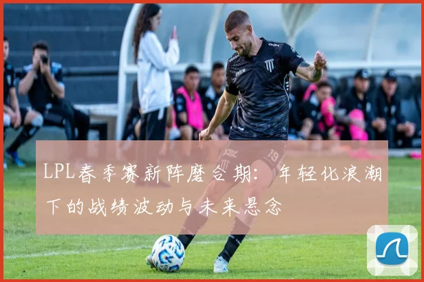 LPL春季赛新阵磨合期：年轻化浪潮下的战绩波动与未来悬念