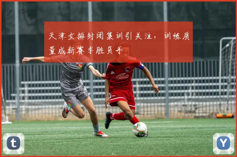 天津女排封闭集训引关注，训练质量成新赛季胜负手