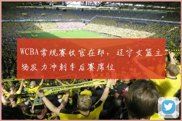 WCBA常规赛收官在即，辽宁女篮主场发力冲刺季后赛席位