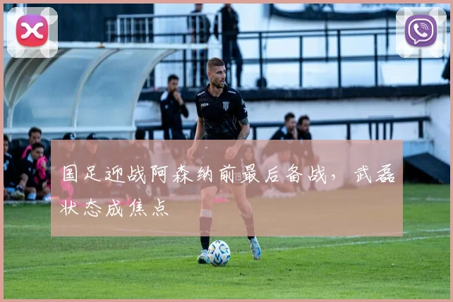 国足迎战阿森纳前最后备战，武磊状态成焦点